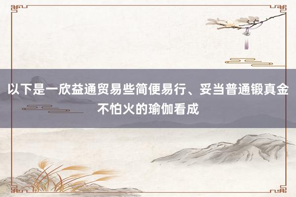以下是一欣益通贸易些简便易行、妥当普通锻真金不怕火的瑜伽看成