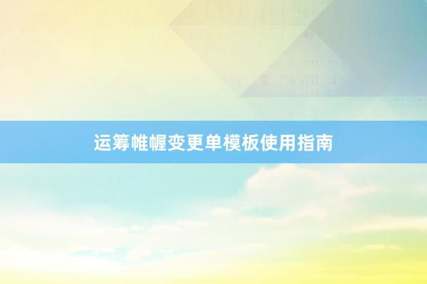 运筹帷幄变更单模板使用指南